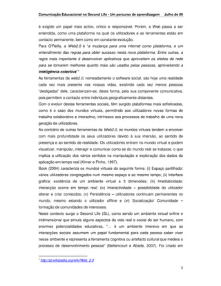 Comunicação Educacional no Second Life - Um percurso de aprendizagem      Julho de 09


é exigido um papel mais activo, crítico e responsável. Porém, a Web passa a ser
entendida, como uma plataforma na qual os utilizadores e as ferramentas estão em
contacto permanente, bem como em constante evolução.
Para O'Reilly, a Web2.0 é “a mudança para uma internet como plataforma, e um
entendimento das regras para obter sucesso nesta nova plataforma. Entre outras, a
regra mais importante é desenvolver aplicativos que aproveitem os efeitos de rede
para se tornarem melhores quanto mais são usados pelas pessoas, aproveitando a
inteligência colectiva1"
As ferramentas da web2.0, nomeadamente o software social, são hoje uma realidade
cada vez mais presente nas nossas vidas, existindo cada vez menos pessoas
“desligadas” dele, caracterizam-se, desta forma, pela sua componente comunicativa,
pois permitem o contacto entre indivíduos geograficamente distantes.
Com o evoluir destas ferramentas sociais, têm surgido plataformas mais sofisticadas,
como é o caso dos mundos virtuais, permitindo aos utilizadores novas formas de
trabalho colaborativo e interactivo, intrínseco aos processos de trabalho de uma nova
geração de utilizadores.
Ao contrário de outras ferramentas da Web2.0, os mundos virtuais tendem a envolver
com mais profundidade os seus utilizadores devido à sua imersão, ao sentido de
presença e ao sentido de realidade. Os utilizadores entram no mundo virtual e podem
visualizar, manipular, interagir e comunicar como se do mundo real se tratasse, o que
implica a utilização dos vários sentidos na manipulação e exploração dos dados da
aplicação em tempo real (Kirner e Pinho, 1997).
Book (2004) caracteriza os mundos virtuais da seguinte forma: (i) Espaço partilhado:
vários utilizadores congregados num mesmo espaço e ao mesmo tempo; (ii) Interface
gráfica: existência de um ambiente virtual a 3 dimensões; (iii) Imediaticidade:
interacção ocorre em tempo real; (iv) Interactividade – possibilidade do utilizador
alterar e criar conteúdos; (v) Persistência – utilizadores continuam permanentes no
mundo, mesmo estando o utilizador offline e (vi) Socialização/ Comunidade –
formação de comunidades de interesses.
Neste contexto surge o Second Life (SL), como sendo um ambiente virtual online e
tridimensional que simula alguns aspectos da vida real e social do ser humano, com
enormes potencialidades educativas, “… é um ambiente imersivo em que as
interacções sociais assumem um papel fundamental para cada pessoa saber viver
nesse ambiente e representa a ferramenta cognitiva ou artefacto cultural que medeia o
processo de desenvolvimento pessoal” (Bettencourt e Abade, 2007). Foi criado em


1
    http://pt.wikipedia.org/wiki/Web_2.0

                                                                                   3
 
