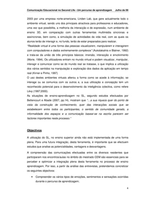 Comunicação Educacional no Second Life - Um percurso de aprendizagem         Julho de 09


2003 por uma empresa norte-americana, Linden Lab, que gere actualmente todo o
ambiente virtual, sendo uns dos principais atractivos para professores e educadores,
uma vez que possibilita, a melhoria da interacção e de expressão, num ambiente de
ensino 3D, em comparação com outras ferramentas multimédia síncronas e
assíncronas, bem como, a simulação de actividades da vida real, com as quais os
alunos terão de interagir e, no fundo, terão de estar preparados para realizar.
“Realidade virtual é uma forma das pessoas visualizarem, manipularem e interagirem
com computadores e dados extremamente complexos” (Aukstakalnis e Blatner, 1992)
e trata-se da união de três princípios básicos: imersão, interacção e envolvimento
(Morie, 1994). Os utilizadores entram no mundo virtual e podem visualizar, manipular,
interagir e comunicar como se do mundo real se tratasse, o que implica a utilização
dos vários sentidos na manipulação e exploração dos dados da aplicação em tempo
real (Kirner e Pinho, 1997)
O uso destes ambientes virtuais alterou a forma como se acede à informação, se
interage ou se comunica com os outros e, a sua utilização e concepção tem um
reconhecido potencial para o desenvolvimento da inteligência colectiva, como refere
Lévy (1997;2000).
As situações de ensino-aprendizagem no SL, segundo estudos efectuados por
Bettencourt e Abade (2007, pp.14), mostram que “…a sua riqueza quer do ponto de
vista da construção de conhecimento, quer das interacções sociais que se
estabelecem entre todos os participantes, o sentido de comunidade gerado, a
informalidade dos espaços e a comunicação basear-se na escrita parecem ser
factores importantes neste processo.”



Objectivos

A utilização do SL, no ensino superior ainda não está implementada de uma forma
plena. Para uma futura integração, desta ferramenta, é importante que se efectuem
estudos que analise as potencialidades, vantagens e desvantagens.

A compreensão das comunicações efectuadas entre os diversos residentes que
participaram nos encontros/aulas no âmbito do mestrado CEM são essenciais para se
perceber e optimizar a integração plena desta ferramenta no processo de ensino
aprendizagem. Por isso, a partir da análise das entrevistas, pretendemos concretizar
os seguintes objectivos:

   •   Compreender os vários tipos de emoções, sentimentos e sensações ocorridas
       durante o percurso de aprendizagem;

                                                                                      4
 