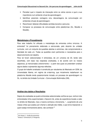 Comunicação Educacional no Second Life - Um percurso de aprendizagem        Julho de 09


       •   Perceber qual o impacto da interacção entre os vários alunos e qual a sua
           importância num ambiente virtual de aprendizagem;
       •   Identificar possíveis vantagens e/ou desvantagens da comunicação em
           ambientes virtuais de aprendizagem;
       •   Reconhecer/ detectar dificuldades sentidas durante o percurso;
       •   Comparar os processos de comunicação entre plataformas (SL, Moodle e
           Sloodle).




Metodologia e Procedimento
Para este trabalho foi utilizada a metodologia da entrevista online síncrona. A
entrevista2 foi previamente elaborada e estruturada, pelo docente da unidade
curricular, com um conjunto de questões abertas e anónimas, não comprometendo a
liberdade de cada um. Todas as questões eram pertinentes e necessárias para o
desenvolvimento do trabalho.
Para tal foram seleccionadas 4 entrevistas, de um universo de 23, tendo sido
escolhidas, com base nas respostas analisadas, e de acordo com os nossos
objectivos, já mencionados anteriormente – a partir dos quais se pretendem analisar
alguns dados e apresentar algumas reflexões.
O grupo de trabalho analisado é constituído por estudantes do Mestrado em CEM, da
Universidade Aberta, em regime de e-learning, que inicialmente trabalharam na
plataforma Moodle tendo posteriormente iniciado um processo de aprendizagem no
SL, no âmbito da Unidade Curricular – Comunicação Multimédia (CM).




Análise dos dados e Resultados

Depois de analisadas as quatro entrevistas seleccionadas verifica-se que, nenhum dos
entrevistados tinha experimentado o Second Life, antes da experiência levada a cabo
no âmbito do Mestrado, mas a maioria conhecia a ferramenta, “…surgimento de uma
massa crítica que acabou por chamar a atenção dos média, o que torna impossível, a
quem esteja minimamente atento, não conhecer.”3



2
    Ver Anexo 1 – Guião da entrevista
3
    Anexo 2- Entrevista B, 1ª Pergunta.

                                                                                     5
 