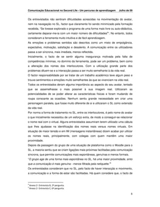 Comunicação Educacional no Second Life - Um percurso de aprendizagem      Julho de 09


Os entrevistados não sentiram dificuldades acrescidas na movimentação do avatar,
nem na navegação no SL, factor que claramente foi sendo minimizado pela formação
recebida, “Se tivesse explorado o programa de uma forma mais livre ou auto-didáctica,
certamente deparar-me-ia com um maior número de dificuldades4”. No entanto, todos
consideram a ferramenta muito intuitiva e de fácil aprendizagem.
As emoções e problemas sentidos são descritos como um misto de empolgância,
expectativa, motivação, satisfação e desalento. A comunicação entre os utilizadores
passa a ser síncrona, mais imediata, menos reflectida.
Inicialmente, o facto de se sentir alguma insegurança motivada pela falta de
competências mínimas, no domínio da ferramenta, pode ser um problema, bem como
a alteração dos nomes dos interlocutores. Com a utilização grande parte dos
problemas diluem-se e a interacção passa a ser muito semelhante à da vida real.
O factor responsabilidade por se tratar de um trabalho académico teve algum peso e
trouxe sentimentos e emoções muito semelhantes às que se vivenciam na vida real.
Todos os entrevistados deram alguma importância ao aspecto do seu avatar, tentado
que se assemelhasse o mais possível à sua imagem real. Utilizaram as
potencialidades de se poder alterar as características físicas e foram mudando de
roupa consoante as ocasiões. Nenhum sentiu grande necessidade em criar uma
personagem paralela, que fosse muito diferente de si e utilizaram o SL como extensão
da vida real.
Por norma a forma de tratamento no SL, entre os interlocutores, é pelo nome do avatar
o que inicialmente necessitou de um esforço extra, de modo a conseguir-se relacionar
o nome real com o virtual. Alguns entrevistados assumiram terem utilizado uma cábula
que lhes ajudasse na identificação dos nomes reais versus nomes virtuais. Em
situação de maior tensão e em IM (mensagens instantâneas) dizem acabar por utilizar
os nomes reais, principalmente, com colegas com quem mantêm uma maior
proximidade.
Depois da passagem do grupo de uma situação de plataforma como o Moodle para o
SL, a maioria sentiu que se criam ligações mais próximas facilitadas pela comunicação
síncrona, que permite comunicações mais espontâneas, genuínas e menos formais.
“O grupo age de uma forma mais espontânea no SL, há uma maior proximidade, sinto
que a comunicação é mais genuína - menos filtrada pela netiquette.”5
Os entrevistados consideram que no SL, pelo facto de haver interacção e movimento,
a comunicação e a forma de estar são facilitadas. Há quem considere que, o facto de


4
    Anexo 2- Entrevista B, 2ª pergunta.
5
    Anexo 2- Entrevista C, 6ª pergunta.

                                                                                   6
 