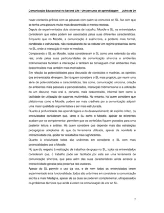Comunicação Educacional no Second Life - Um percurso de aprendizagem      Julho de 09


haver contactos prévios com as pessoas com quem se comunica no SL, faz com que
se tenha uma postura muito mais descontraída e menos receosa.
Depois de experimentados dois sistemas de trabalho, Moodle e SL, os entrevistados
consideram que estes podem ser associados pelas suas diferentes características.
Enquanto que no Moodle, a comunicação é assíncrona, e portanto mais formal,
ponderada e estruturada, não necessitando de se realizar em regime presencial como
no SL, onde a interacção é maior e imediata.
Comparando o SL ao Moodle, todos consideraram o SL como uma extensão da vida
real, onde pelas suas particularidades de comunicação síncrona e ambientes
tridimensionais facilitam a interacção e também se conseguem criar ambientes mais
descontraídos mas também mais motivadores.
Em relação às potencialidades para discussão de conteúdos e matérias, as opiniões
dos entrevistados divergem. Se há quem considere o SL mais propicio, por reunir uma
série de potencialidades e características, tais como, comunicação síncrona, criação
de ambientes mais pessoais e personalizados, interacção tridimensional e a utilização
de um discurso mais oral e, portanto, mais descontraído, informal bem como a
facilidade de utilização de suportes multimédia. No entanto, há quem considere que
plataformas como o Moodle, podem ser mais credíveis por a comunicação adquirir
uma maior qualidade argumentativa e ser mais estruturada.
Quanto à profundidade das aprendizagens e do desenvolvimento do espírito crítico, os
entrevistados consideram que, tanto o SL como o Moodle, apesar de diferentes
acabam por se complementar, permitem que os conteúdos fiquem gravados para uma
posterior leitura e análise. Há quem considere que depende mais das estratégias
pedagógicas adoptadas do que da ferramenta utilizada, apesar da novidade e
interactividade (SL) poder ter resultados mais significantes.
Quanto à criatividade todos são unânimes em considerar o SL com mais
potencialidades que o Moodle.
No que diz respeito à realização de trabalhos de grupo no SL, todos os entrevistados
consideram que, o trabalho pode ser facilitado por esta ser uma ferramenta de
comunicação síncrona, que para além das suas características ainda acresce a
interactividade gerada pela presença dos avatares.
Apesar do SL permitir o uso da voz, e de nem todos os entrevistados terem
experimentado esta funcionalidade, todos são unânimes em considerar a comunicação
escrita a mais fidedigna, apesar de as duas se poderem complementar, ultrapassados
os problemas técnicos que ainda existem na comunicação de voz no SL.




                                                                                   7
 