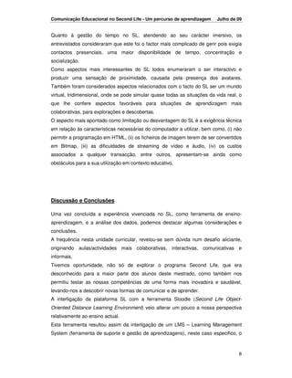 Comunicação Educacional no Second Life - Um percurso de aprendizagem      Julho de 09


Quanto à gestão do tempo no SL, atendendo ao seu carácter imersivo, os
entrevistados consideraram que este foi o factor mais complicado de gerir pois exigia
contactos presenciais, uma maior disponibilidade de tempo, concentração e
socialização.
Como aspectos mais interessantes do SL todos enumeraram o ser interactivo e
produzir uma sensação de proximidade, causada pela presença dos avatares.
Também foram considerados aspectos relacionados com o facto do SL ser um mundo
virtual, tridimensional, onde se pode simular quase todas as situações da vida real, o
que lhe confere aspectos favoráveis para situações de aprendizagem mais
colaborativas, para explorações e descobertas.
O aspecto mais apontado como limitação ou desvantagem do SL é a exigência técnica
em relação às características necessárias do computador a utilizar, bem como, (i) não
permitir a programação em HTML, (ii) os ficheiros de imagem terem de ser convertidos
em Bitmap, (iii) as dificuldades de streaming de vídeo e áudio, (iv) os custos
associados a qualquer transacção, entre outros, apresentam-se ainda como
obstáculos para a sua utilização em contexto educativo.




Discussão e Conclusões

Uma vez concluída a experiência vivenciada no SL, como ferramenta de ensino-
aprendizagem, e a análise dos dados, podemos destacar algumas considerações e
conclusões.
A frequência nesta unidade curricular, revelou-se sem dúvida num desafio aliciante,
originando aulas/actividades mais colaborativas, interactivas, comunicativas e
informais.
Tivemos oportunidade, não só de explorar o programa Second Life, que era
desconhecido para a maior parte dos alunos deste mestrado, como também nos
permitiu testar as nossas competências de uma forma mais inovadora e saudável,
levando-nos a descobrir novas formas de comunicar e de aprender.
A interligação da plataforma SL com a ferramenta Sloodle (Second Life Object-
Oriented Distance Learning Environment) veio alterar um pouco a nossa perspectiva
relativamente ao ensino actual.
Esta ferramenta resultou assim da interligação de um LMS – Learning Management
System (ferramenta de suporte e gestão de aprendizagens), neste caso especifico, o



                                                                                    8
 