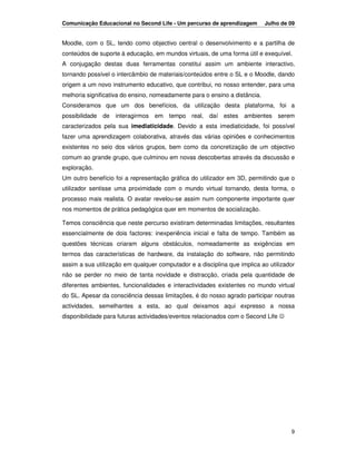 Comunicação Educacional no Second Life - Um percurso de aprendizagem        Julho de 09


Moodle, com o SL, tendo como objectivo central o desenvolvimento e a partilha de
conteúdos de suporte à educação, em mundos virtuais, de uma forma útil e exequível.
A conjugação destas duas ferramentas constitui assim um ambiente interactivo,
tornando possível o intercâmbio de materiais/conteúdos entre o SL e o Moodle, dando
origem a um novo instrumento educativo, que contribui, no nosso entender, para uma
melhoria significativa do ensino, nomeadamente para o ensino a distância.
Consideramos que um dos benefícios, da utilização desta plataforma, foi a
possibilidade de interagirmos em tempo real, daí estes ambientes serem
caracterizados pela sua imediaticidade. Devido a esta imediaticidade, foi possível
fazer uma aprendizagem colaborativa, através das várias opiniões e conhecimentos
existentes no seio dos vários grupos, bem como da concretização de um objectivo
comum ao grande grupo, que culminou em novas descobertas através da discussão e
exploração.
Um outro benefício foi a representação gráfica do utilizador em 3D, permitindo que o
utilizador sentisse uma proximidade com o mundo virtual tornando, desta forma, o
processo mais realista. O avatar revelou-se assim num componente importante quer
nos momentos de prática pedagógica quer em momentos de socialização.

Temos consciência que neste percurso existiram determinadas limitações, resultantes
essencialmente de dois factores: inexperiência inicial e falta de tempo. Também as
questões técnicas criaram alguns obstáculos, nomeadamente as exigências em
termos das características de hardware, da instalação do software, não permitindo
assim a sua utilização em qualquer computador e a disciplina que implica ao utilizador
não se perder no meio de tanta novidade e distracção, criada pela quantidade de
diferentes ambientes, funcionalidades e interactividades existentes no mundo virtual
do SL. Apesar da consciência dessas limitações, é do nosso agrado participar noutras
actividades, semelhantes a esta, ao qual deixamos aqui expresso a nossa
disponibilidade para futuras actividades/eventos relacionados com o Second Life ☺




                                                                                     9
 