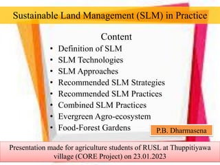 Sustainable Land Management (SLM) in Practice
Content
• Definition of SLM
• SLM Technologies
• SLM Approaches
• Recommended SLM Strategies
• Recommended SLM Practices
• Combined SLM Practices
• Evergreen Agro-ecosystem
• Food-Forest Gardens P.B. Dharmasena
Presentation made for agriculture students of RUSL at Thuppitiyawa
village (CORE Project) on 23.01.2023
 