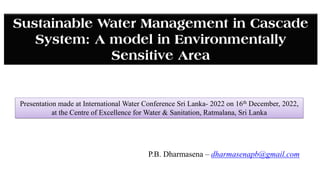 Presentation made at International Water Conference Sri Lanka- 2022 on 16th December, 2022,
at the Centre of Excellence for Water & Sanitation, Ratmalana, Sri Lanka
Sustainable Water Management in Cascade
System: A model in Environmentally
Sensitive Area
P.B. Dharmasena – dharmasenapb@gmail.com
 