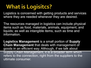 Logistics is concerned with getting products and services
where they are needed whenever they are desired.
The resources managed in logistics can include physical
items such as food, materials, animals, equipment, and
liquids; as well as intangible items, such as time and
information.
Logistics Management is a small portion of Supply
Chain Management that deals with management of
goods in an efficient way. Although, if we talk about
Supply Chain Management, it is a broader term which
refers to the connection, right from the suppliers to the
ultimate consumer.
 