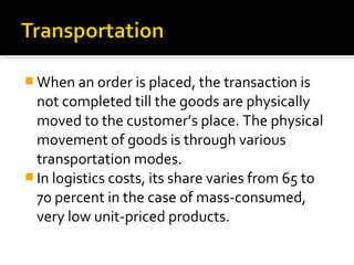  When an order is placed, the transaction is
not completed till the goods are physically
moved to the customer’s place. The physical
movement of goods is through various
transportation modes.
 In logistics costs, its share varies from 65 to
70 percent in the case of mass-consumed,
very low unit-priced products.
 