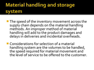  The speed of the inventory movement across the
supply chain depends on the material handling
methods. An improper method of material
handling will add to the product damages and
delays in deliveries and incidental overheads.
 Considerations for selection of a material
handling system are the volumes to be handled,
the speed required for material movement and
the level of service to be offered to the customer.
 
