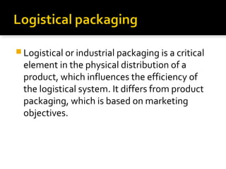  Logistical or industrial packaging is a critical
element in the physical distribution of a
product, which influences the efficiency of
the logistical system. It differs from product
packaging, which is based on marketing
objectives.
 