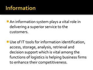  An information system plays a vital role in
delivering a superior service to the
customers.
 Use of IT tools for information identification,
access, storage, analysis, retrieval and
decision support which is vital among the
functions of logistics is helping business firms
to enhance their competitiveness.
 