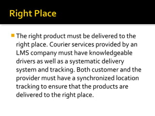  The right product must be delivered to the
right place. Courier services provided by an
LMS company must have knowledgeable
drivers as well as a systematic delivery
system and tracking. Both customer and the
provider must have a synchronized location
tracking to ensure that the products are
delivered to the right place.
 