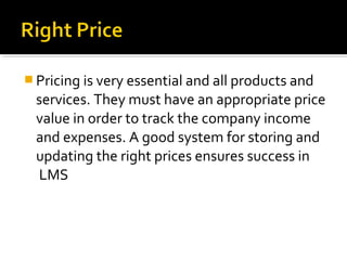  Pricing is very essential and all products and
services. They must have an appropriate price
value in order to track the company income
and expenses. A good system for storing and
updating the right prices ensures success in
LMS
 