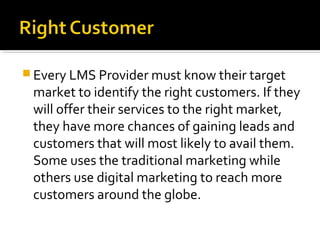  Every LMS Provider must know their target
market to identify the right customers. If they
will offer their services to the right market,
they have more chances of gaining leads and
customers that will most likely to avail them.
Some uses the traditional marketing while
others use digital marketing to reach more
customers around the globe.
 