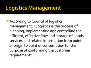  According to Council of logistics
management: “Logistics is the process of
planning, implementing and controlling the
efficient, effective flow and storage of goods,
services and related information from point
of origin to point of consumption for the
purpose of conforming the customer
requirement”.
 