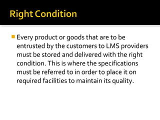  Every product or goods that are to be
entrusted by the customers to LMS providers
must be stored and delivered with the right
condition. This is where the specifications
must be referred to in order to place it on
required facilities to maintain its quality.
 