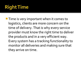  Time is very important when it comes to
logistics, clients are more concern on the
time of delivery. That is why every service
provider must know the right time to deliver
the products and in a very efficient way.
Every system has a tracking functionality to
monitor all deliveries and making sure that
they arrive on time.
 