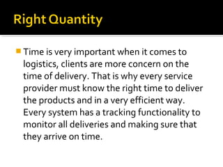  Time is very important when it comes to
logistics, clients are more concern on the
time of delivery. That is why every service
provider must know the right time to deliver
the products and in a very efficient way.
Every system has a tracking functionality to
monitor all deliveries and making sure that
they arrive on time.
 