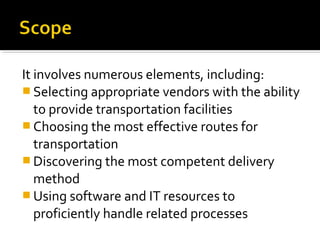 It involves numerous elements, including:
 Selecting appropriate vendors with the ability
to provide transportation facilities
 Choosing the most effective routes for
transportation
 Discovering the most competent delivery
method
 Using software and IT resources to
proficiently handle related processes
 
