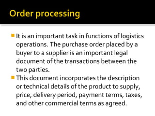  It is an important task in functions of logistics
operations. The purchase order placed by a
buyer to a supplier is an important legal
document of the transactions between the
two parties.
 This document incorporates the description
or technical details of the product to supply,
price, delivery period, payment terms, taxes,
and other commercial terms as agreed.
 