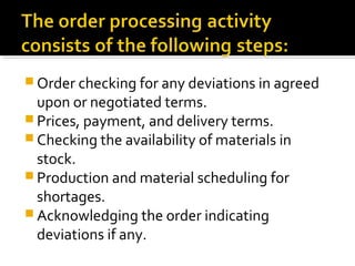  Order checking for any deviations in agreed
upon or negotiated terms.
 Prices, payment, and delivery terms.
 Checking the availability of materials in
stock.
 Production and material scheduling for
shortages.
 Acknowledging the order indicating
deviations if any.
 
