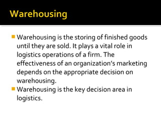  Warehousing is the storing of finished goods
until they are sold. It plays a vital role in
logistics operations of a firm. The
effectiveness of an organization’s marketing
depends on the appropriate decision on
warehousing.
 Warehousing is the key decision area in
logistics.
 