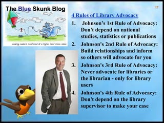 17
4 Rules of Library Advocacy
1. Johnson’s 1st Rule of Advocacy:
Don't depend on national
studies, statistics or publications
2. Johnson's 2nd Rule of Advocacy:
Build relationships and inform
so others will advocate for you
3. Johnson's 3rd Rule of Advocacy:
Never advocate for libraries or
the librarian - only for library
users
4. Johnson's 4th Rule of Advocacy:
Don't depend on the library
supervisor to make your case
 