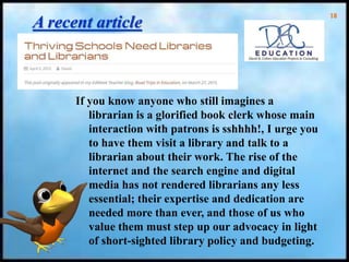 18
A recent article
If you know anyone who still imagines a
librarian is a glorified book clerk whose main
interaction with patrons is sshhhh!, I urge you
to have them visit a library and talk to a
librarian about their work. The rise of the
internet and the search engine and digital
media has not rendered librarians any less
essential; their expertise and dedication are
needed more than ever, and those of us who
value them must step up our advocacy in light
of short-sighted library policy and budgeting.
 
