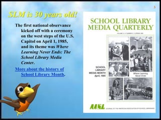 3
SLM is 30 years old!
The first national observance
kicked off with a ceremony
on the west steps of the U.S.
Capitol on April 1, 1985,
and its theme was Where
Learning Never Ends: The
School Library Media
Center.
More about the history of
School Library Month.
 