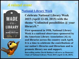 4
A related event
National Library Week
Celebrate National Library Week
2015 (April 12-18, 2015) with the
theme “Unlimited possibilities @ your
library®.”
First sponsored in 1958, National Library
Week is a national observance sponsored by
the American Library Association (ALA)
and libraries across the country each April.
It is a time to celebrate the contributions of
our nation's libraries and librarians and to
promote library use and support.
Best-selling author David Baldacci will serve as Honorary
Chair of National Library Week 2015 (April 12-18, 2015).
 