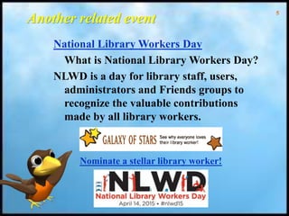 5
Another related event
National Library Workers Day
What is National Library Workers Day?
NLWD is a day for library staff, users,
administrators and Friends groups to
recognize the valuable contributions
made by all library workers.
Nominate a stellar library worker!
 