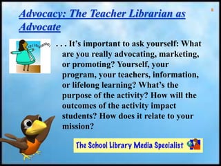 8
Advocacy: The Teacher Librarian as
Advocate
. . . It’s important to ask yourself: What
are you really advocating, marketing,
or promoting? Yourself, your
program, your teachers, information,
or lifelong learning? What’s the
purpose of the activity? How will the
outcomes of the activity impact
students? How does it relate to your
mission?
 