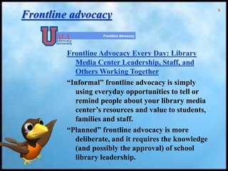 9
Frontline advocacy
Frontline Advocacy Every Day: Library
Media Center Leadership, Staff, and
Others Working Together
“Informal” frontline advocacy is simply
using everyday opportunities to tell or
remind people about your library media
center’s resources and value to students,
families and staff.
“Planned” frontline advocacy is more
deliberate, and it requires the knowledge
(and possibly the approval) of school
library leadership.
 