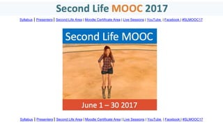 Syllabus | Presenters | Second Life Area | Moodle Certificate Area | Live Sessions | YouTube | Facebook | #SLMOOC17
Syllabus | Presenters | Second Life Area | Moodle Certificate Area | Live Sessions | YouTube | Facebook | #SLMOOC17
 