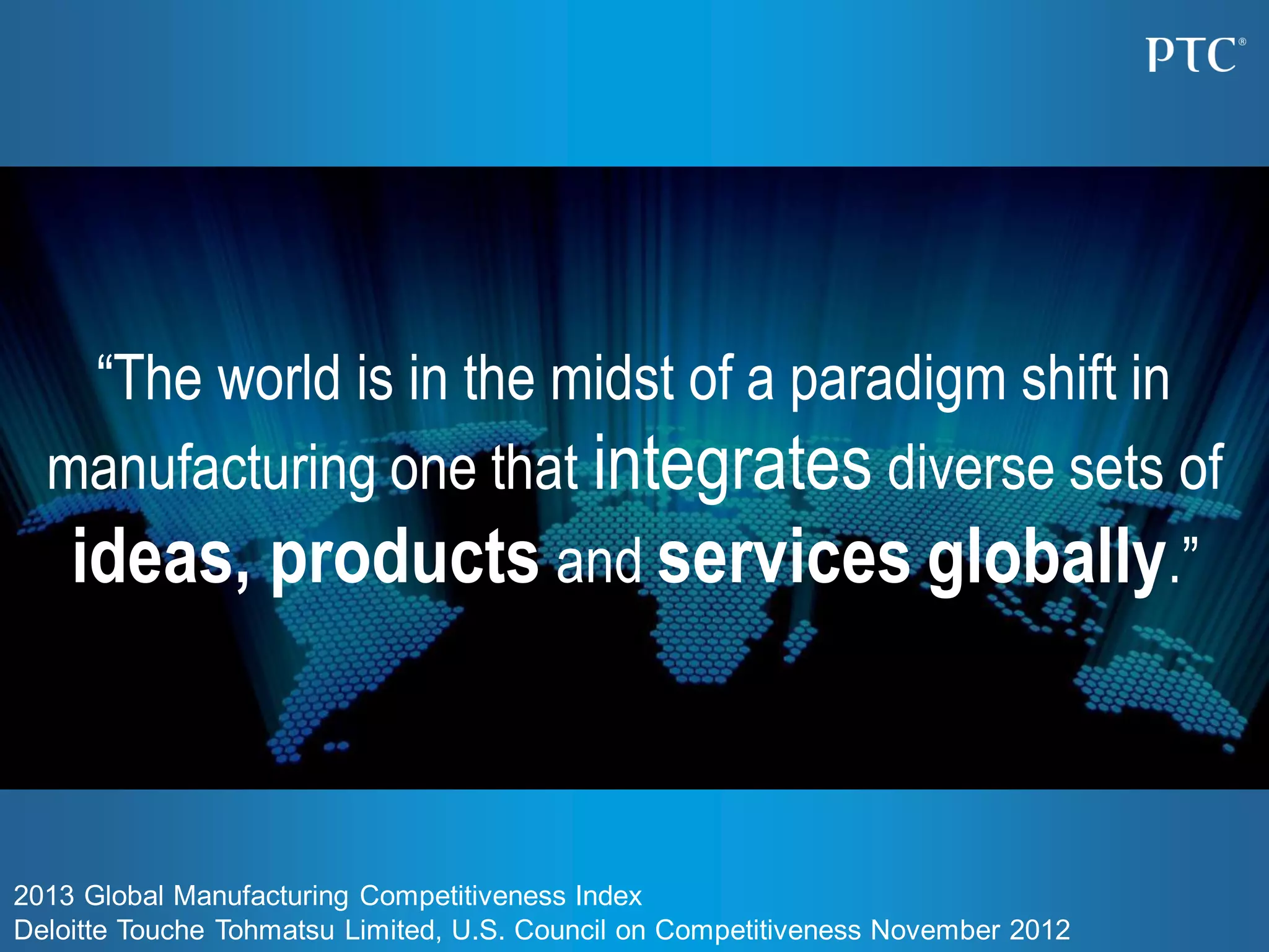 “The world is in the midst of a paradigm shift in
manufacturing one that integrates diverse sets of
ideas, products and services globally.”
2013 Global Manufacturing Competitiveness Index
Deloitte Touche Tohmatsu Limited, U.S. Council on Competitiveness November 2012
 