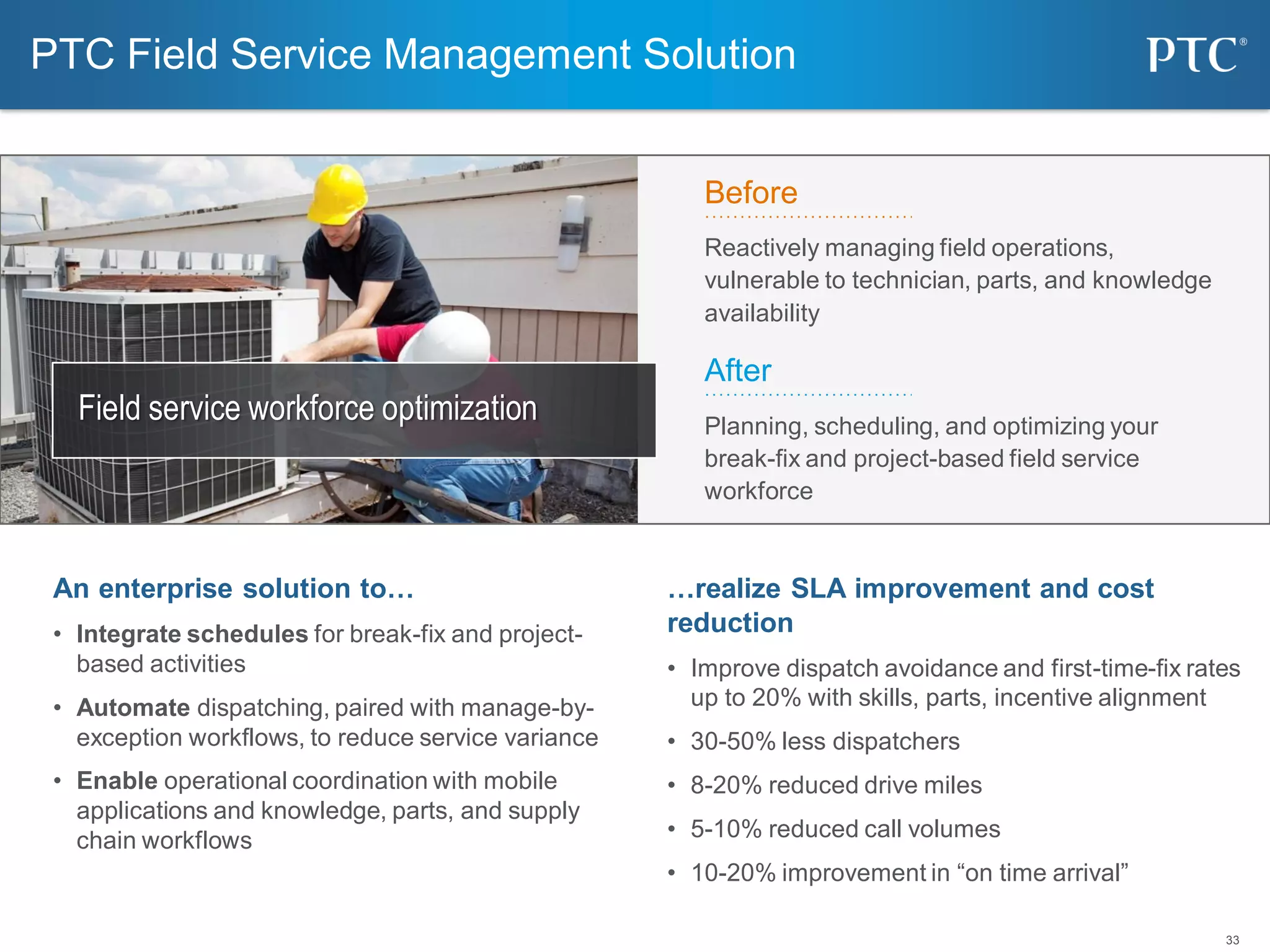 33
PTC Field Service Management Solution
…realize SLA improvement and cost
reduction
• Improve dispatch avoidance and first-time-fix rates
up to 20% with skills, parts, incentive alignment
• 30-50% less dispatchers
• 8-20% reduced drive miles
• 5-10% reduced call volumes
• 10-20% improvement in “on time arrival”
An enterprise solution to…
• Integrate schedules for break-fix and project-
based activities
• Automate dispatching, paired with manage-by-
exception workflows, to reduce service variance
• Enable operational coordination with mobile
applications and knowledge, parts, and supply
chain workflows
Field service workforce optimization
Before
Reactively managing field operations,
vulnerable to technician, parts, and knowledge
availability
After
Planning, scheduling, and optimizing your
break-fix and project-based field service
workforce
 