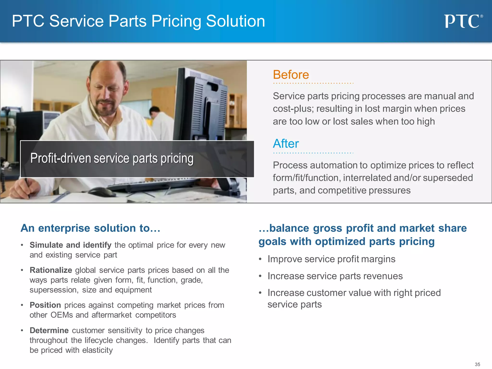 35
Before
Service parts pricing processes are manual and
cost-plus; resulting in lost margin when prices
are too low or lost sales when too high
After
Process automation to optimize prices to reflect
form/fit/function, interrelated and/or superseded
parts, and competitive pressures
PTC Service Parts Pricing Solution
…balance gross profit and market share
goals with optimized parts pricing
• Improve service profit margins
• Increase service parts revenues
• Increase customer value with right priced
service parts
An enterprise solution to…
• Simulate and identify the optimal price for every new
and existing service part
• Rationalize global service parts prices based on all the
ways parts relate given form, fit, function, grade,
supersession, size and equipment
• Position prices against competing market prices from
other OEMs and aftermarket competitors
• Determine customer sensitivity to price changes
throughout the lifecycle changes. Identify parts that can
be priced with elasticity
Profit-driven service parts pricing
 