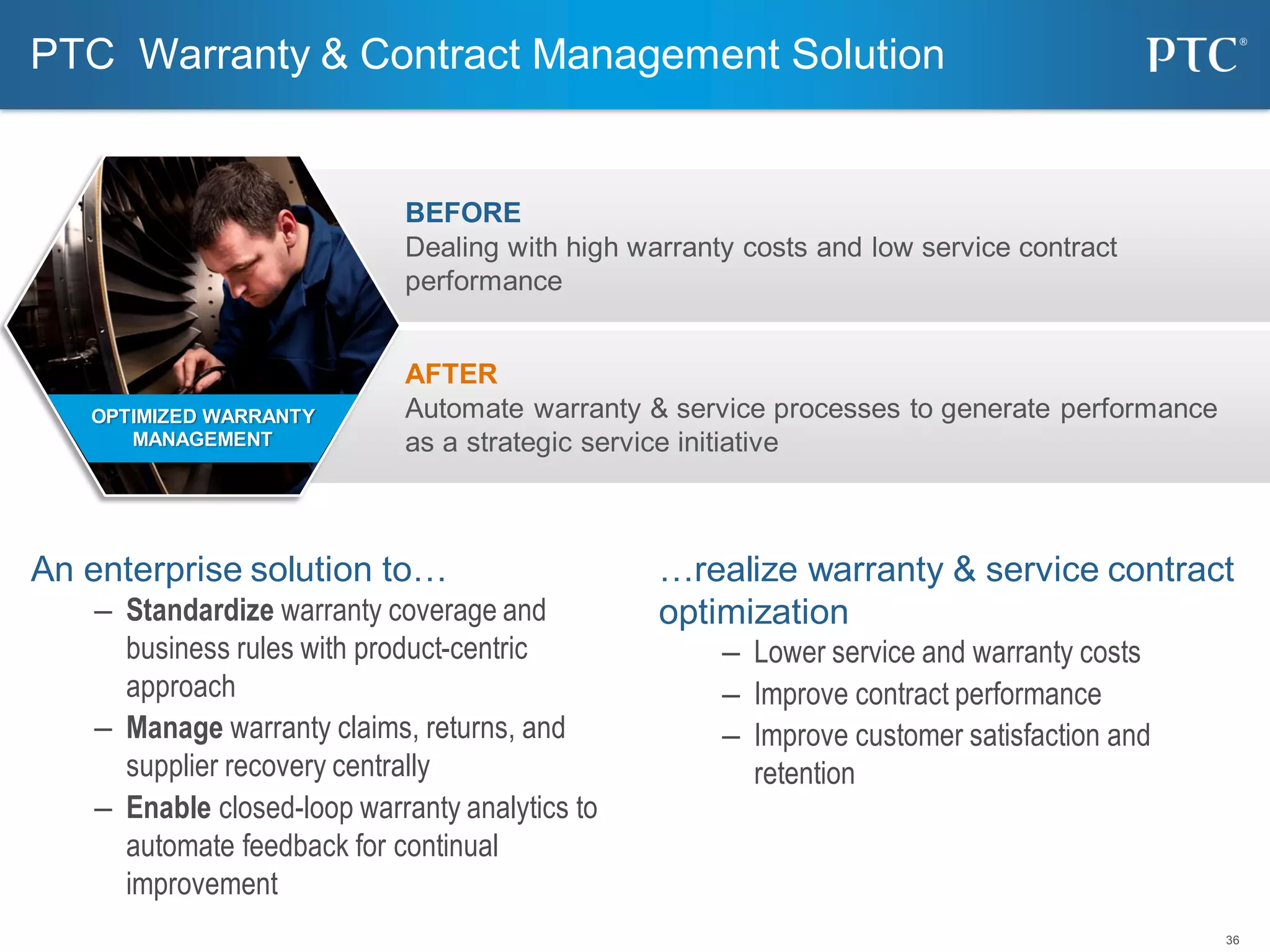 36
AFTER
Automate warranty & service processes to generate performance
as a strategic service initiative
BEFORE
Dealing with high warranty costs and low service contract
performance
An enterprise solution to…
– Standardize warranty coverage and
business rules with product-centric
approach
– Manage warranty claims, returns, and
supplier recovery centrally
– Enable closed-loop warranty analytics to
automate feedback for continual
improvement
…realize warranty & service contract
optimization
– Lower service and warranty costs
– Improve contract performance
– Improve customer satisfaction and
retention
PTC Warranty & Contract Management Solution
OPTIMIZED WARRANTY
MANAGEMENT
 