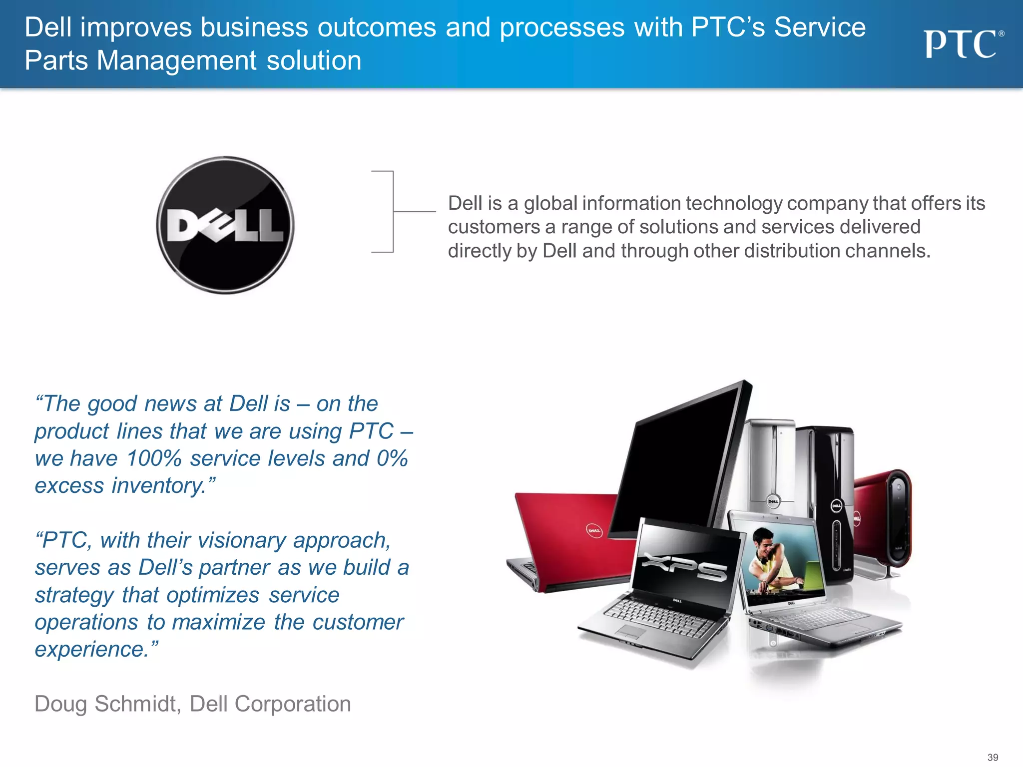 39
Dell improves business outcomes and processes with PTC’s Service
Parts Management solution
Dell is a global information technology company that offers its
customers a range of solutions and services delivered
directly by Dell and through other distribution channels.
“The good news at Dell is – on the
product lines that we are using PTC –
we have 100% service levels and 0%
excess inventory.”
“PTC, with their visionary approach,
serves as Dell’s partner as we build a
strategy that optimizes service
operations to maximize the customer
experience.”
Doug Schmidt, Dell Corporation
 