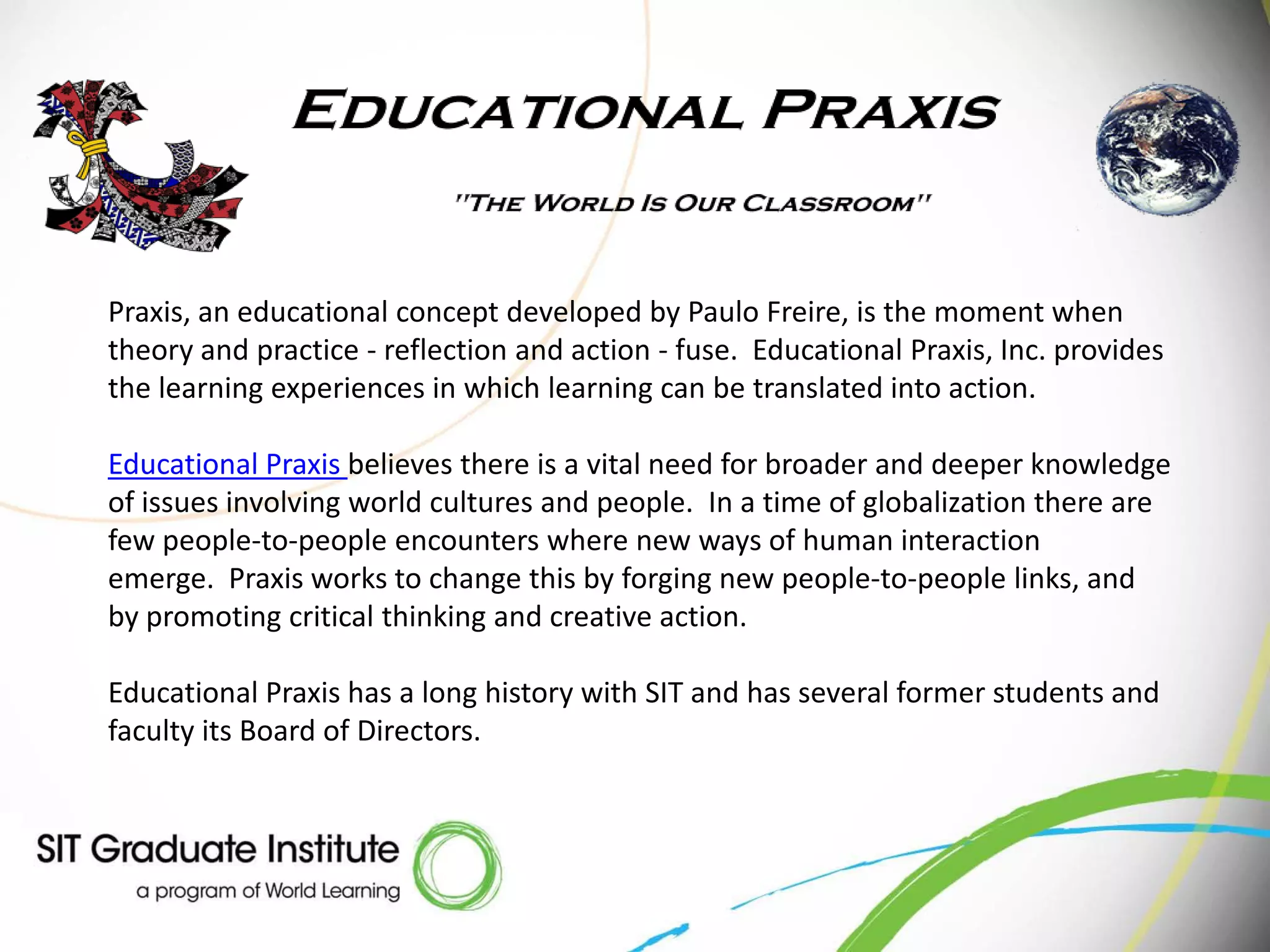 Praxis, an educational concept developed by Paulo Freire, is the moment when
theory and practice - reflection and action - fuse. Educational Praxis, Inc. provides
the learning experiences in which learning can be translated into action.

Educational Praxis believes there is a vital need for broader and deeper knowledge
of issues involving world cultures and people. In a time of globalization there are
few people-to-people encounters where new ways of human interaction
emerge. Praxis works to change this by forging new people-to-people links, and
by promoting critical thinking and creative action.

Educational Praxis has a long history with SIT and has several former students and
faculty its Board of Directors.
 
