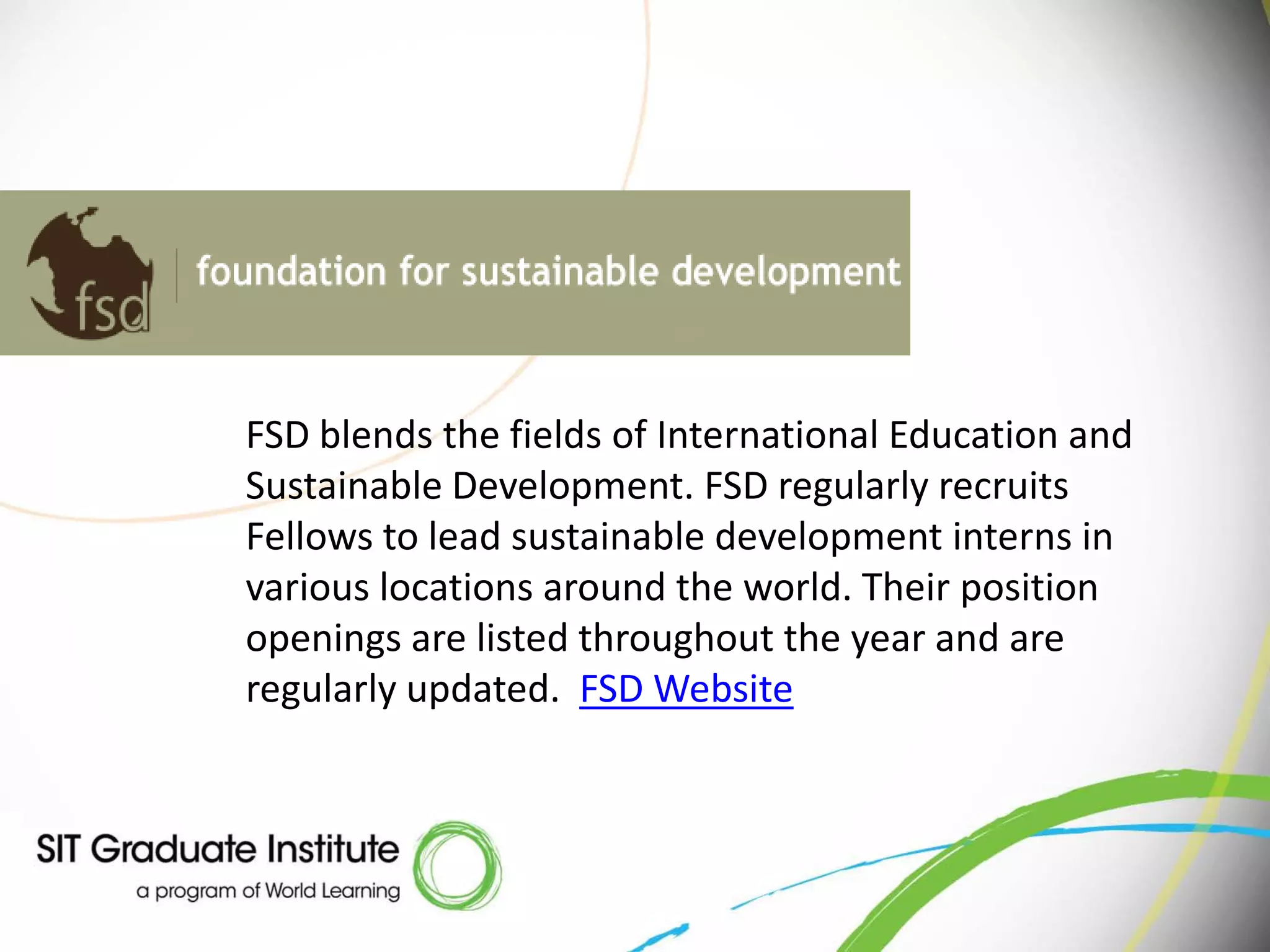 FSD blends the fields of International Education and
Sustainable Development. FSD regularly recruits
Fellows to lead sustainable development interns in
various locations around the world. Their position
openings are listed throughout the year and are
regularly updated. FSD Website
 