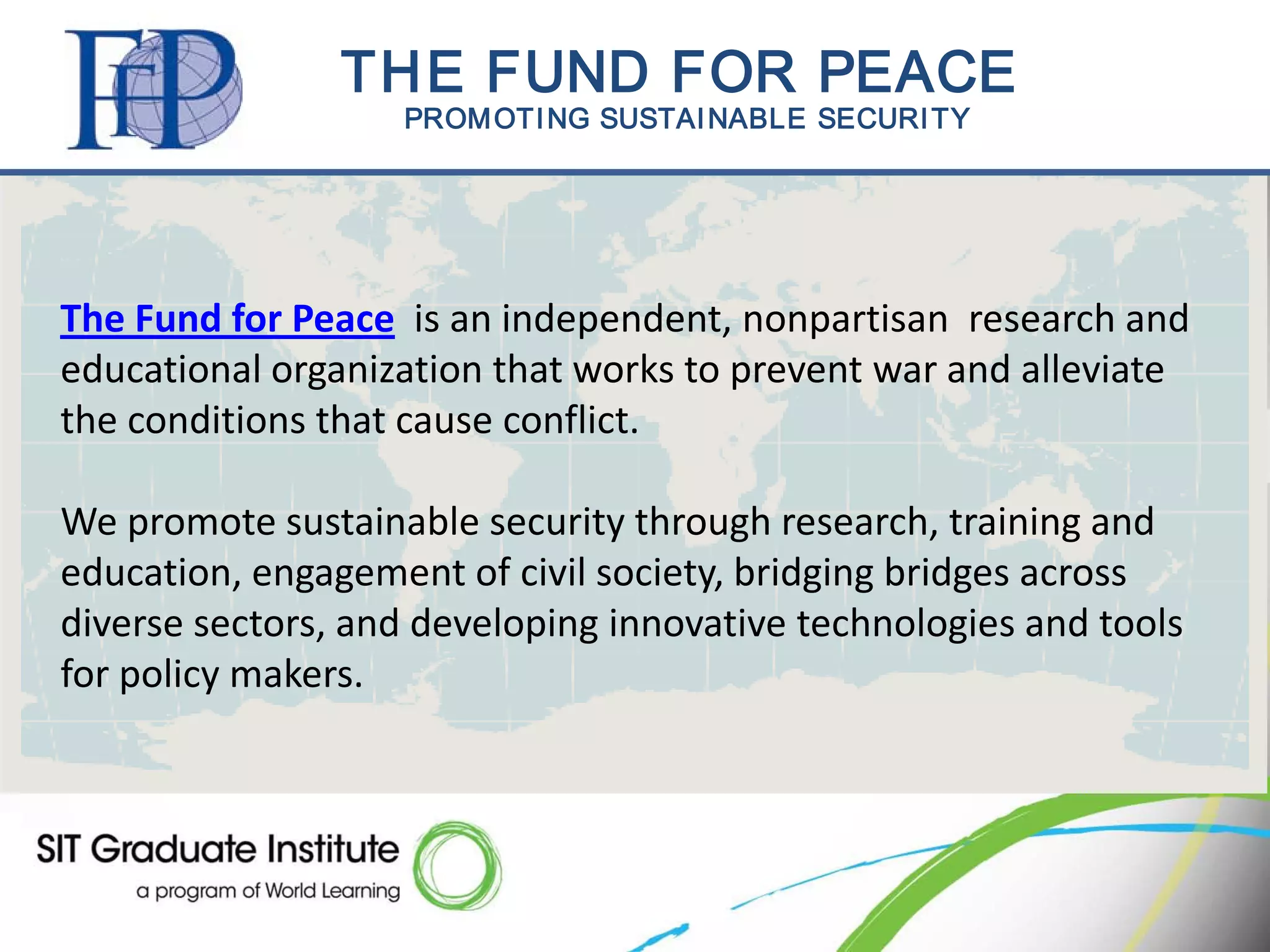 THE FUND FOR PEACE
                   PROM OTI NG SUSTAI NABLE SECURI TY




The Fund for Peace is an independent, nonpartisan research and
educational organization that works to prevent war and alleviate
the conditions that cause conflict.

We promote sustainable security through research, training and
education, engagement of civil society, bridging bridges across
diverse sectors, and developing innovative technologies and tools
for policy makers.
 