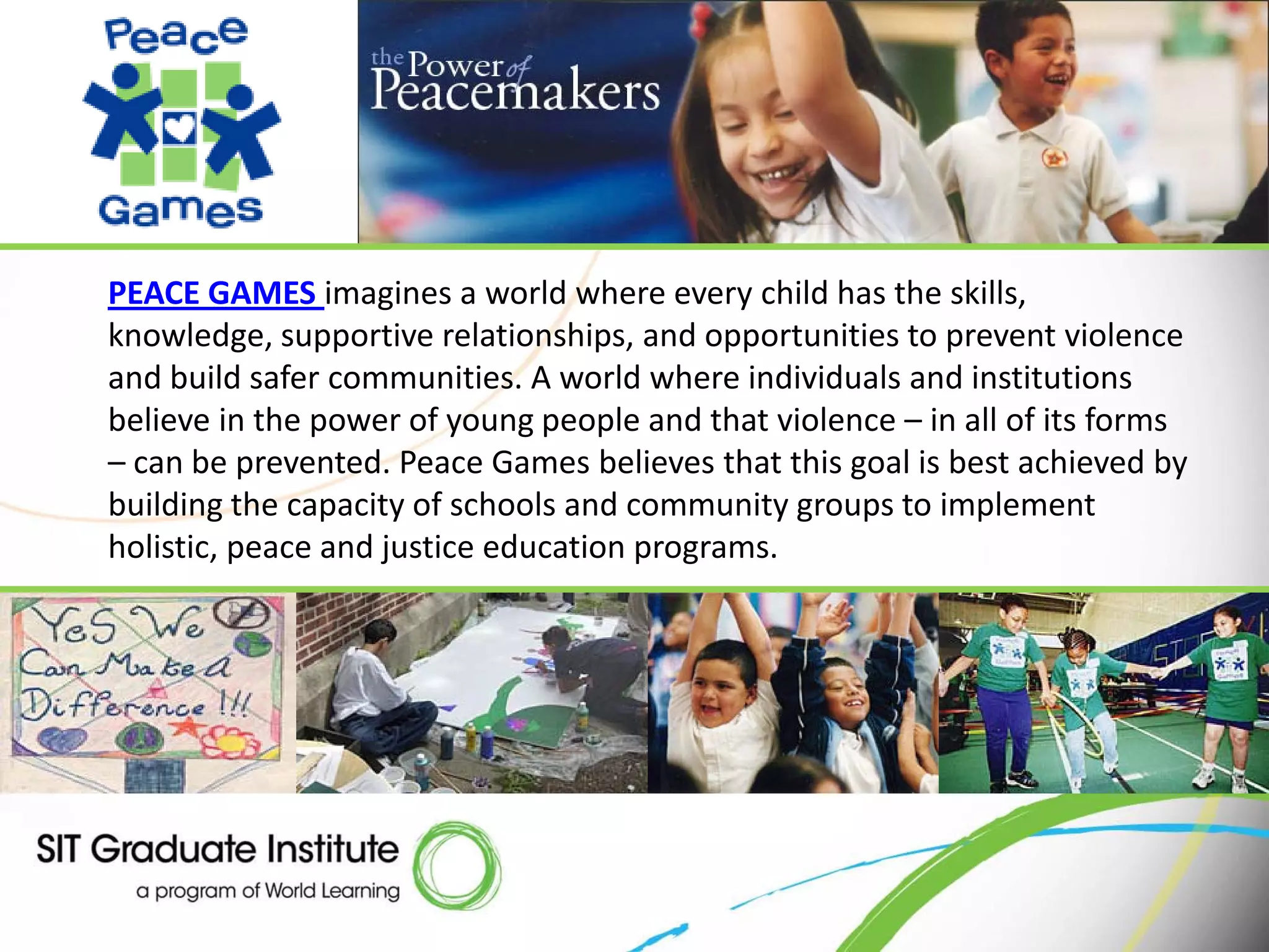 PEACE GAMES imagines a world where every child has the skills,
knowledge, supportive relationships, and opportunities to prevent violence
and build safer communities. A world where individuals and institutions
believe in the power of young people and that violence – in all of its forms
– can be prevented. Peace Games believes that this goal is best achieved by
building the capacity of schools and community groups to implement
holistic, peace and justice education programs.
 