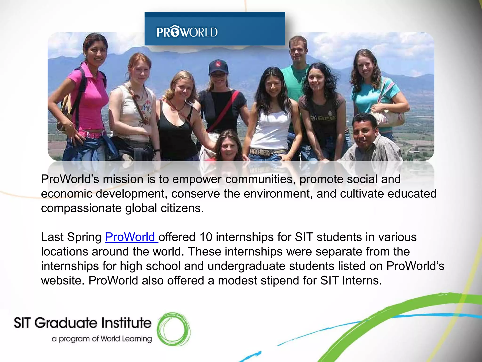 ProWorld’s mission is to empower communities, promote social and
economic development, conserve the environment, and cultivate educated
compassionate global citizens.

Last Spring ProWorld offered 10 internships for SIT students in various
locations around the world. These internships were separate from the
internships for high school and undergraduate students listed on ProWorld’s
website. ProWorld also offered a modest stipend for SIT Interns.
 