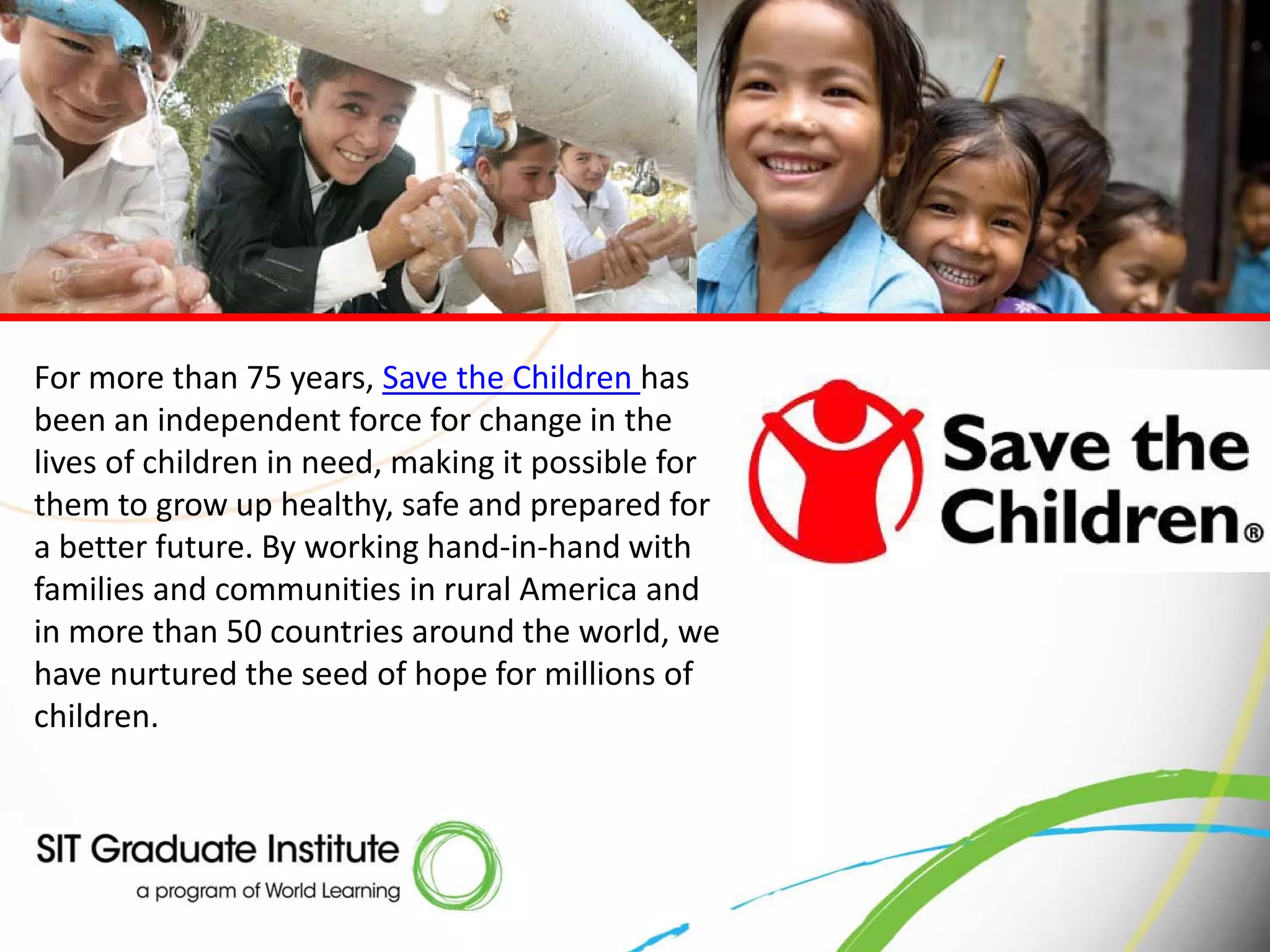 For more than 75 years, Save the Children has
been an independent force for change in the
lives of children in need, making it possible for
them to grow up healthy, safe and prepared for
a better future. By working hand-in-hand with
families and communities in rural America and
in more than 50 countries around the world, we
have nurtured the seed of hope for millions of
children.
 