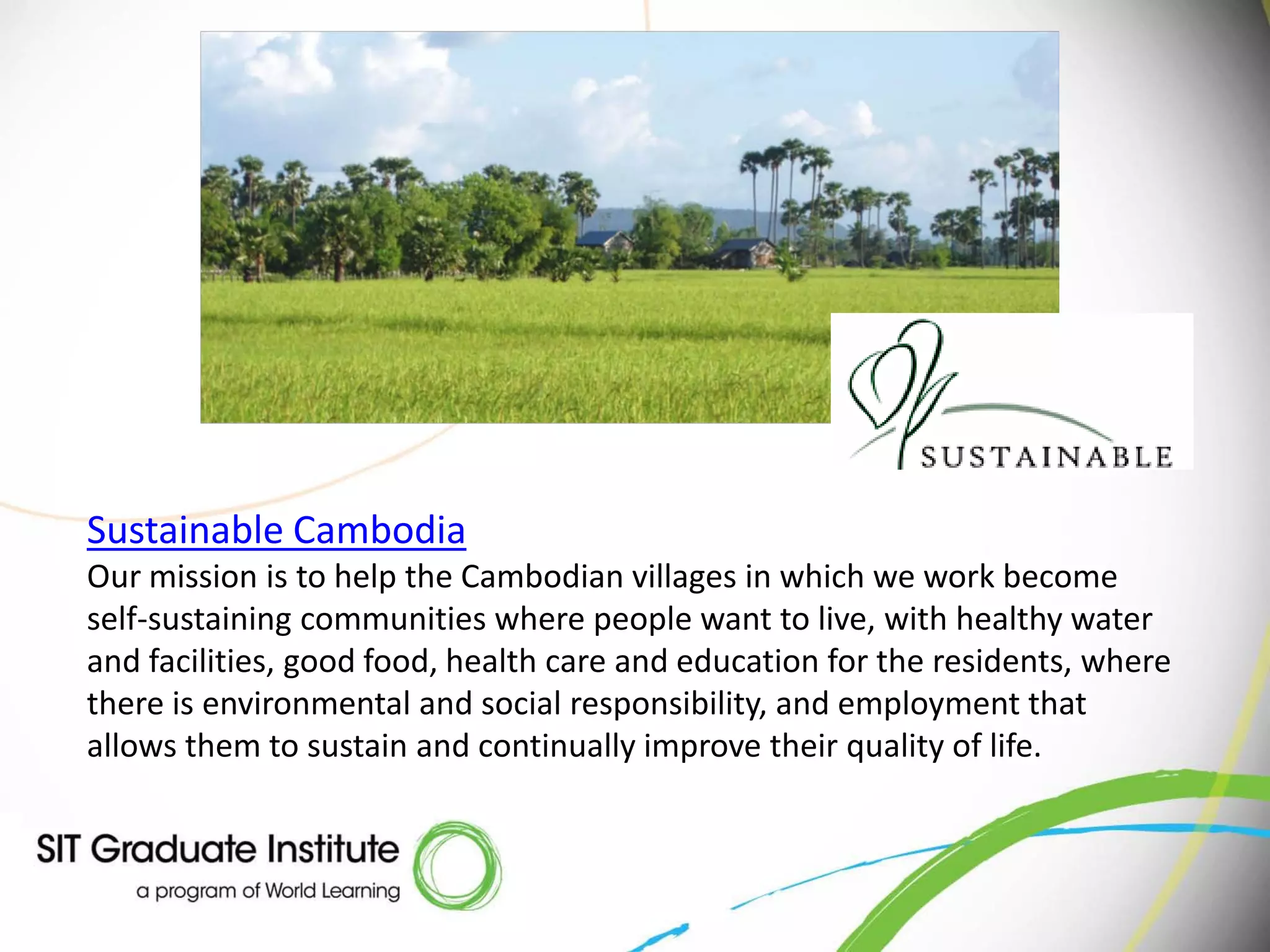 Sustainable Cambodia
Our mission is to help the Cambodian villages in which we work become
self-sustaining communities where people want to live, with healthy water
and facilities, good food, health care and education for the residents, where
there is environmental and social responsibility, and employment that
allows them to sustain and continually improve their quality of life.
 