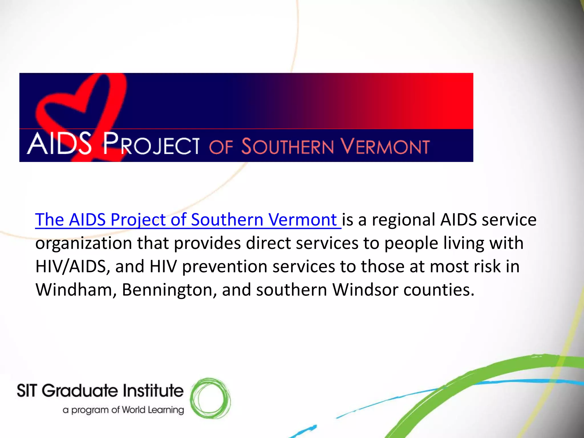 The AIDS Project of Southern Vermont is a regional AIDS service
organization that provides direct services to people living with
HIV/AIDS, and HIV prevention services to those at most risk in
Windham, Bennington, and southern Windsor counties.
 
