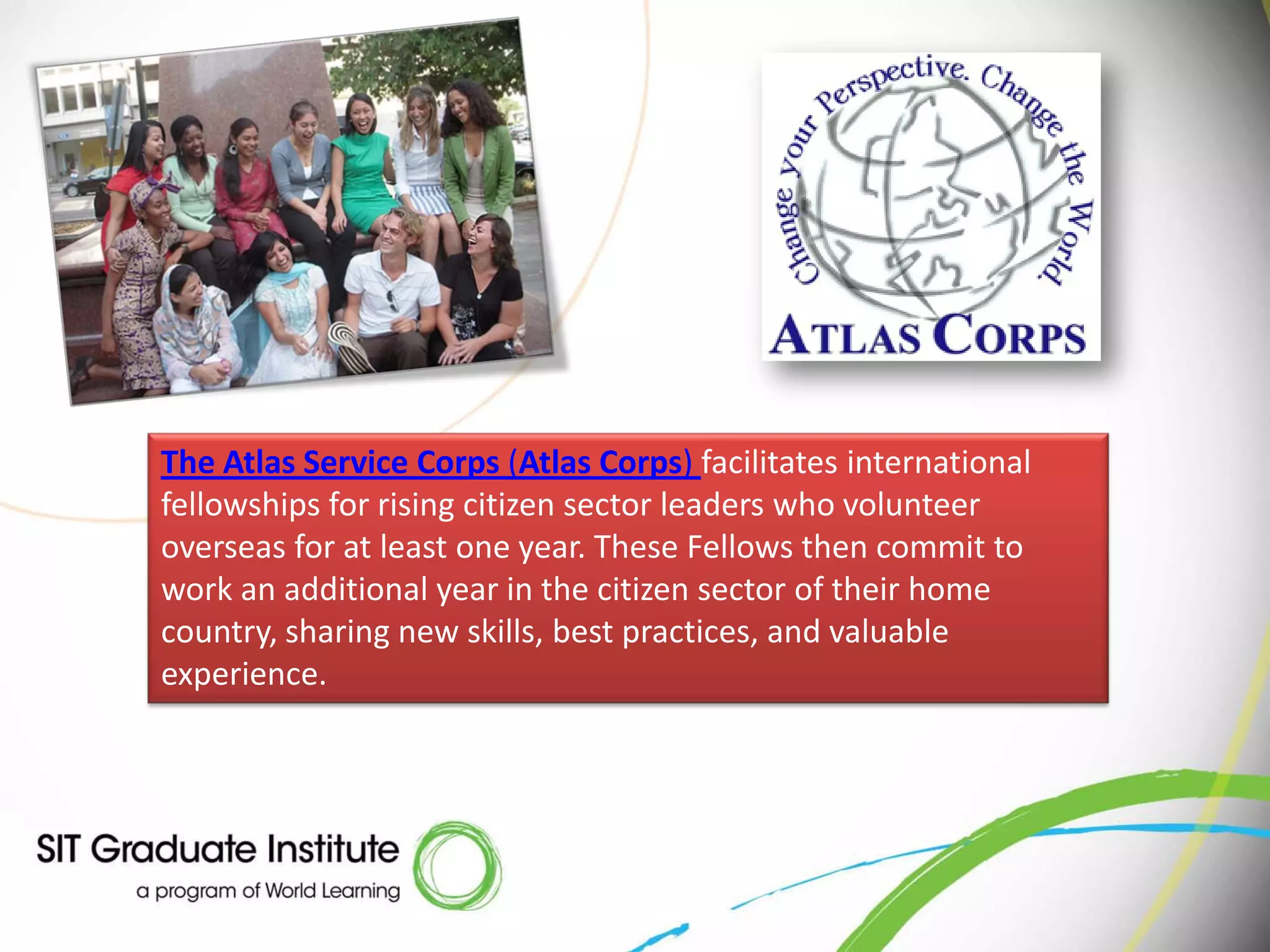 The Atlas Service Corps (Atlas Corps) facilitates international
fellowships for rising citizen sector leaders who volunteer
overseas for at least one year. These Fellows then commit to
work an additional year in the citizen sector of their home
country, sharing new skills, best practices, and valuable
experience.
 