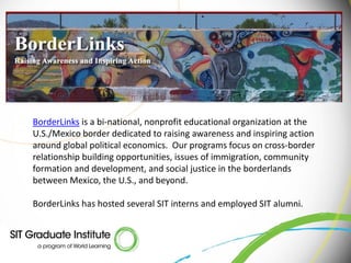 BorderLinks is a bi-national, nonprofit educational organization at the
U.S./Mexico border dedicated to raising awareness and inspiring action
around global political economics. Our programs focus on cross-border
relationship building opportunities, issues of immigration, community
formation and development, and social justice in the borderlands
between Mexico, the U.S., and beyond.

BorderLinks has hosted several SIT interns and employed SIT alumni.
 