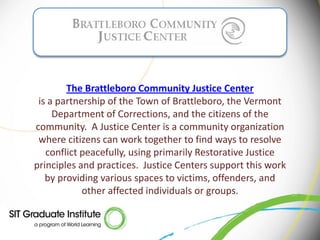 The Brattleboro Community Justice Center
 is a partnership of the Town of Brattleboro, the Vermont
     Department of Corrections, and the citizens of the
community. A Justice Center is a community organization
 where citizens can work together to find ways to resolve
   conflict peacefully, using primarily Restorative Justice
principles and practices. Justice Centers support this work
   by providing various spaces to victims, offenders, and
            other affected individuals or groups.
 