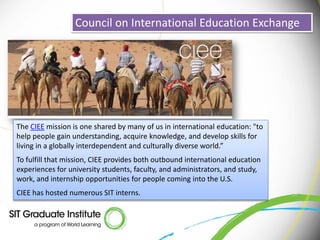 Council on International Education Exchange




The CIEE mission is one shared by many of us in international education: "to
help people gain understanding, acquire knowledge, and develop skills for
living in a globally interdependent and culturally diverse world.”
To fulfill that mission, CIEE provides both outbound international education
experiences for university students, faculty, and administrators, and study,
work, and internship opportunities for people coming into the U.S.
CIEE has hosted numerous SIT interns.
 